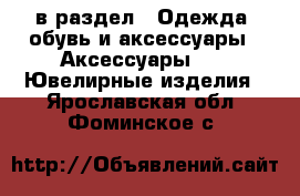  в раздел : Одежда, обувь и аксессуары » Аксессуары »  » Ювелирные изделия . Ярославская обл.,Фоминское с.